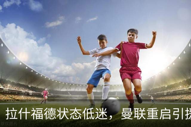 拉什福德状态低迷，曼联重启引援瞄准纽卡天才